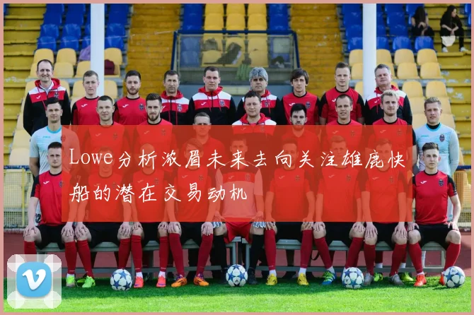 Lowe分析浓眉未来去向关注雄鹿快船的潜在交易动机