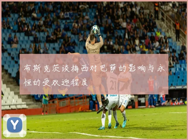布斯克茨谈梅西对巴萨的影响与永恒的受欢迎程度