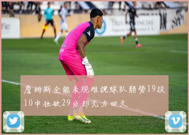 詹姆斯全能表现难挽球队颓势19投10中独砍29分却无力回天