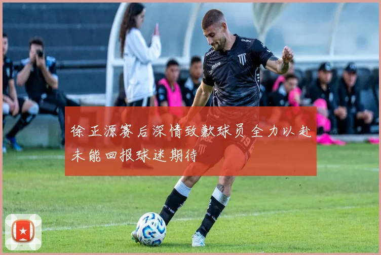 徐正源赛后深情致歉球员全力以赴未能回报球迷期待