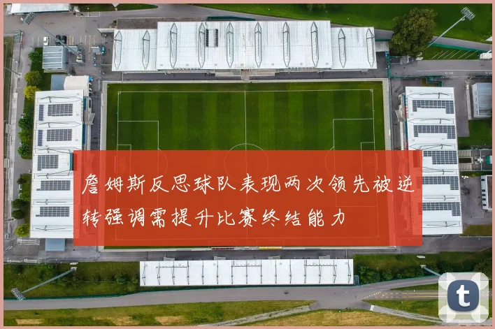 詹姆斯反思球队表现两次领先被逆转强调需提升比赛终结能力