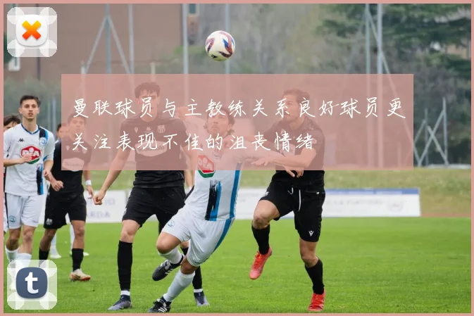 曼联球员与主教练关系良好球员更关注表现不佳的沮丧情绪