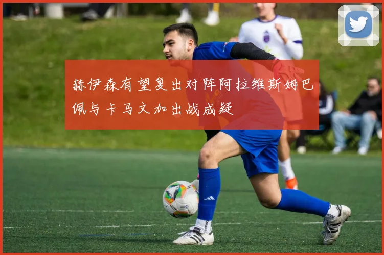 赫伊森有望复出对阵阿拉维斯姆巴佩与卡马文加出战成疑