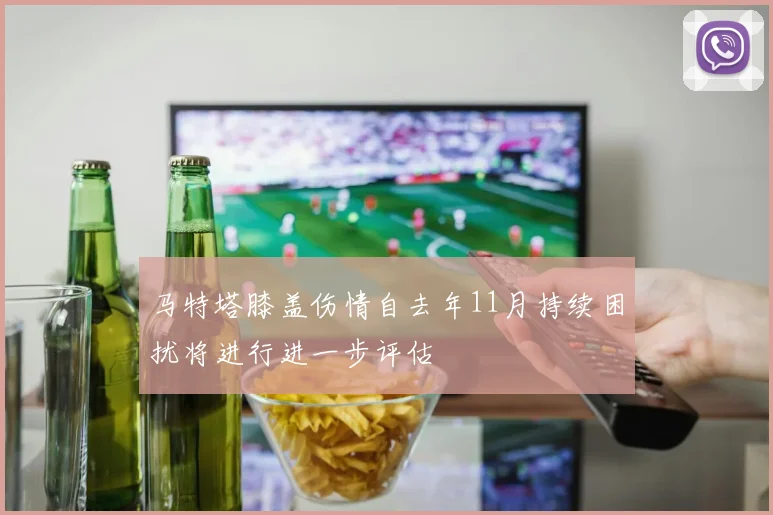 马特塔膝盖伤情自去年11月持续困扰将进行进一步评估
