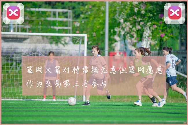 篮网火箭对特雷杨无意但篮网愿意作为交易第三方参与