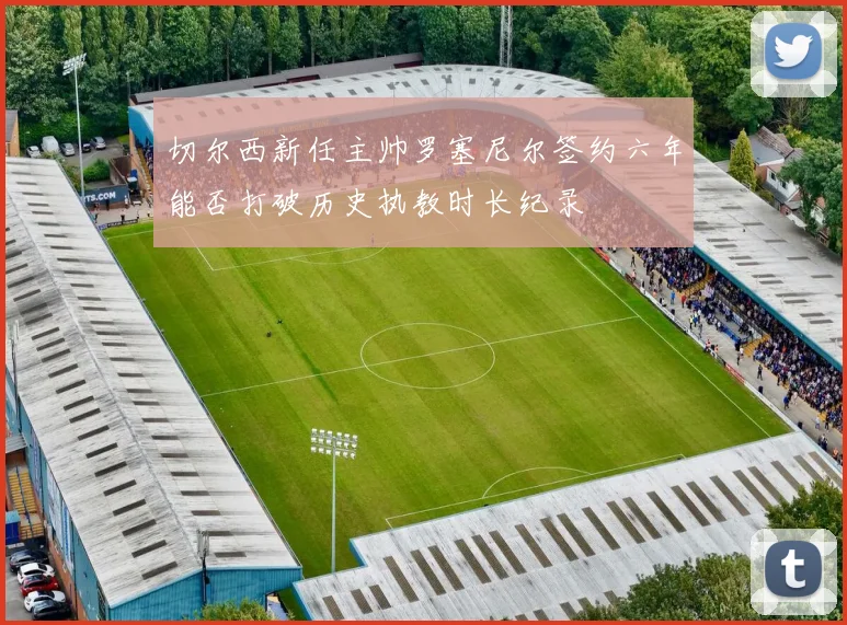 切尔西新任主帅罗塞尼尔签约六年能否打破历史执教时长纪录