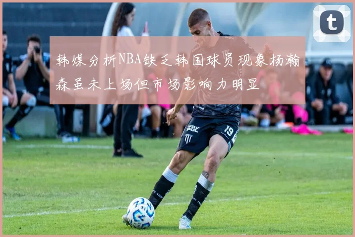 韩媒分析NBA缺乏韩国球员现象杨瀚森虽未上场但市场影响力明显