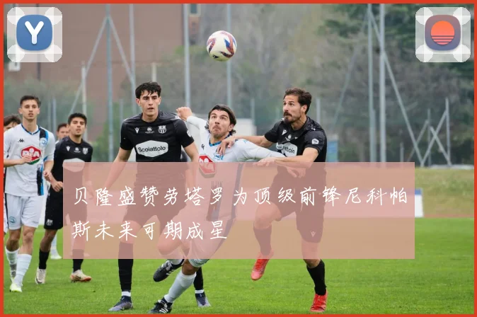 贝隆盛赞劳塔罗为顶级前锋尼科帕斯未来可期成星