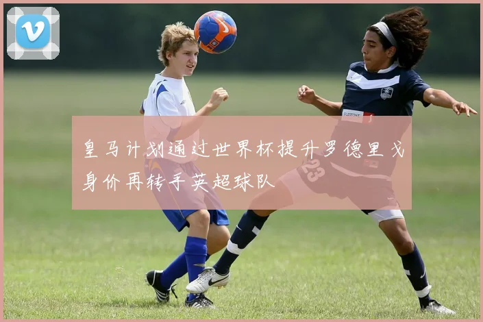 皇马计划通过世界杯提升罗德里戈身价再转手英超球队