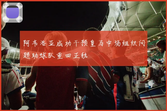 阿韦洛亚成功干预皇马中场组织问题助球队重回正轨