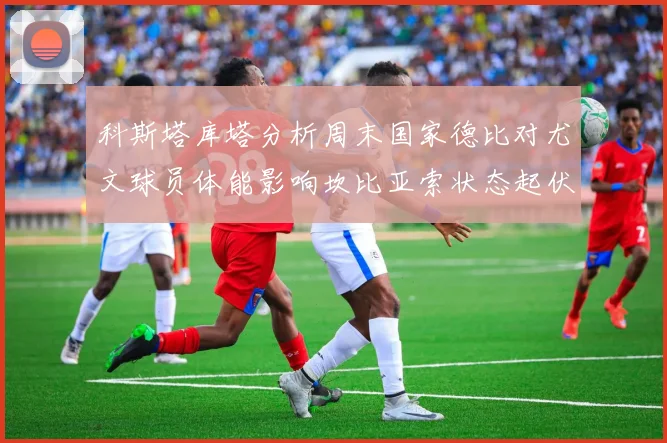 科斯塔库塔分析周末国家德比对尤文球员体能影响坎比亚索状态起伏不定