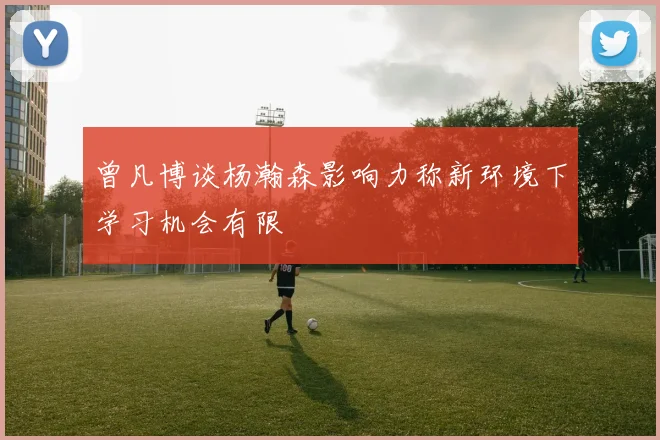 曾凡博谈杨瀚森影响力称新环境下学习机会有限
