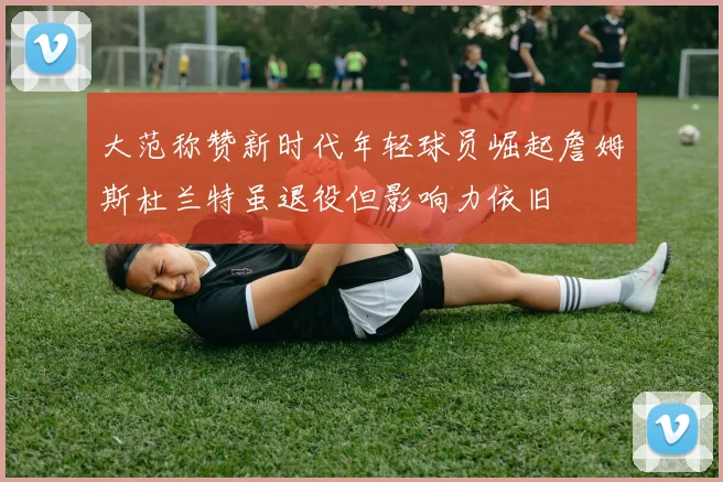 大范称赞新时代年轻球员崛起詹姆斯杜兰特虽退役但影响力依旧