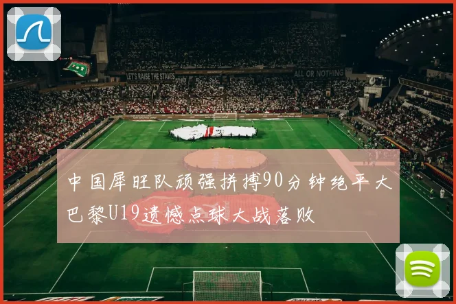 中国犀旺队顽强拼搏90分钟绝平大巴黎U19遗憾点球大战落败