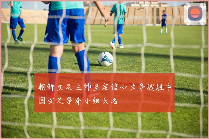 朝鲜女足主帅坚定信心力争战胜中国女足争夺小组头名
