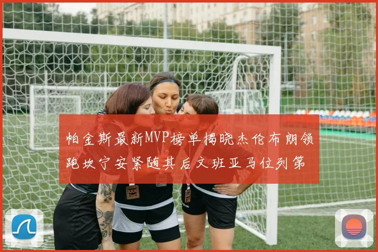 帕金斯最新MVP榜单揭晓杰伦布朗领跑坎宁安紧随其后文班亚马位列第三