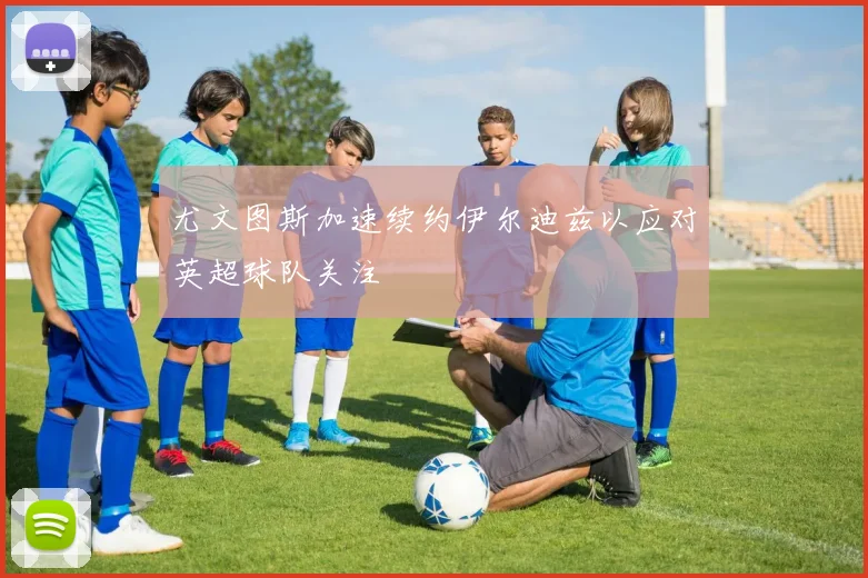 尤文图斯加速续约伊尔迪兹以应对英超球队关注