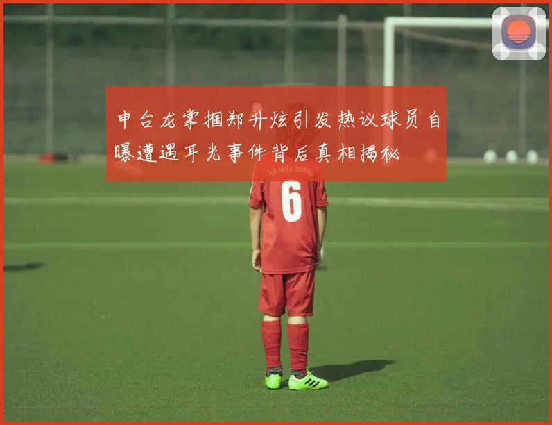 申台龙掌掴郑升炫引发热议球员自曝遭遇耳光事件背后真相揭秘