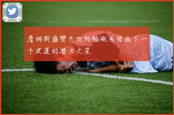 詹姆斯盛赞杰伦约翰逊或将成下一个皮蓬的潜力之星