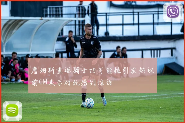 詹姆斯重返骑士的可能性引发热议前GM表示对此感到惊讶