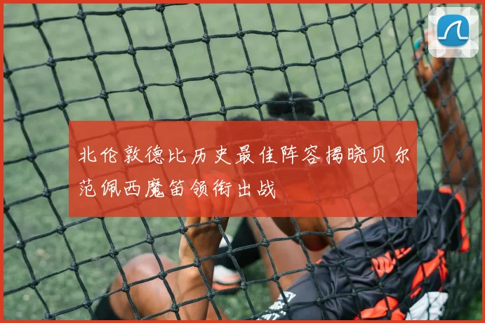 北伦敦德比历史最佳阵容揭晓贝尔范佩西魔笛领衔出战